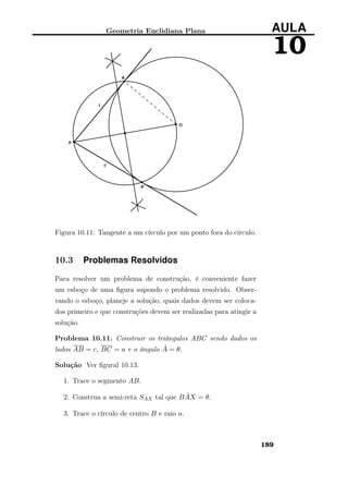 Geometria Euclidiana Plana AULA
10
Figura 10.11: Tangente a um círculo por um ponto fora do círculo.
10.3 Problemas Resolvidos
Para resolver um problema de construção, é conveniente fazer
um esboço de uma ﬁgura supondo o problema resolvido. Obser-
vando o esboço, planeje a solução, quais dados devem ser coloca-
dos primeiro e que construções devem ser realizadas para atingir a
solução.
Problema 10.11. Construir os triângulos ABC sendo dados os
lados AB = c, BC = a e o ângulo ˆA = θ.
Solução Ver ﬁgural 10.13.
1. Trace o segmento AB.
2. Construa a semi-reta SAX tal que B ˆAX = θ.
3. Trace o círculo de centro B e raio a.
189
 