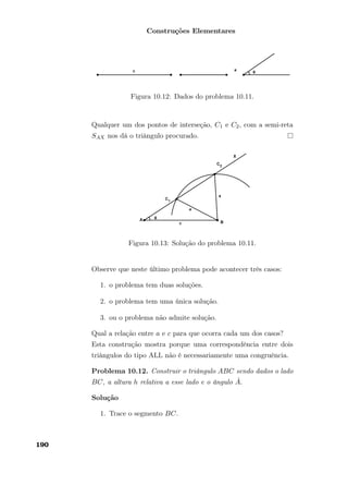 Construções Elementares
Figura 10.12: Dados do problema 10.11.
Qualquer um dos pontos de interseção, C1 e C2, com a semi-reta
SAX nos dá o triângulo procurado.
Figura 10.13: Solução do problema 10.11.
Observe que neste último problema pode acontecer três casos:
1. o problema tem duas soluções.
2. o problema tem uma única solução.
3. ou o problema não admite solução.
Qual a relação entre a e c para que ocorra cada um dos casos?
Esta construção mostra porque uma correspondência entre dois
triângulos do tipo ALL não é necessariamente uma congruência.
Problema 10.12. Construir o triângulo ABC sendo dados o lado
BC, a altura h relativa a esse lado e o ângulo ˆA.
Solução
1. Trace o segmento BC.
190
 