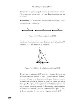 Construções Elementares
Novamente, este problema pode ter uma, duas ou nenhuma solução.
Você consegue a relação entre a, h e sen ˆA tal que ocorra cada um
dos casos?
Problema 10.13. Construir o triângulo ABC sendo dadas as me-
dianas ma, mb e a altura ha.
Figura 10.16: Dados do problema 10.13.
Analisemos como chegar a solução. Suponha que o triângulo ABC
da ﬁgura 10.17 seja a solução do problema.
Figura 10.17: Esboço da solução do problema 10.13.
É claro que o triângulo ADM pode ser resolvido, já que é um
triângulo retângulo e temos ha e ma. Para encontrar o ponto G,
usamos o fato que as medianas de um triângulo são concorrentes e
se encontram num que as dividem na razão 2:1. Assim, o ponto G
é tal que AG = 2
3ma, e como já sabemos dividir um segmento em
partes iguais, podemos encontrar G. Em seguida, para determinar
B na reta contendo DM, usamos o fato que BG = 2
3mb. Agora,
podemos encontrar C, visto que M é o ponto médio de BC.
192
 