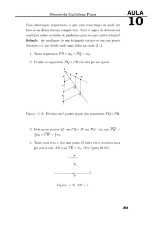 Geometria Euclidiana Plana AULA
10Uma observação importante, é que esta construção só pode ser
feita se os dados foresm compatíveis. Você é capaz de determinar
condições sobre os dados do problema para sempre exista solução?
Solução As medianas de um triângulo cortam-se em um ponto
(baricentro) que divide cada uma delas na razão 2 : 1.
1. Trace segmentos PR = ma e PQ = mb.
2. Divida os segmentos PQ e PR em três partes iguais.
Figura 10.18: Divisão em 3 partes iguais dos segmentos PQ e PR.
3. Determine pontos Q em PQ e R em PR, tais que PQ =
2
3ma e PR = 2
3mb.
4. Trace uma reta r, ﬁxe um ponto D sobre ela e construa uma
perpendicular AD com AD = ha. (Ver ﬁgura 10.19.)
Figura 10.19: AD ⊥ r.
193
 
