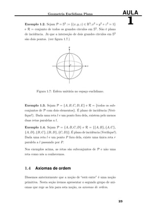 Geometria Euclidiana Plana AULA
1Exemplo 1.2. Sejam P = S2 := {(x, y, z) ∈ R3; x2 + y2 + z2 = 1}
e R = conjunto de todos os grandes círculos em S2. Não é plano
de incidência. Já que a interseção de dois grandes círculos em S2
são dois pontos. (ver ﬁgura 1.7.)
Figura 1.7: Esfera unitária no espaço euclidiano.
Exemplo 1.3. Sejam P = {A, B, C, D, E} e R = {todos os sub-
conjuntos de P com dois elementos}. É plano de incidência (Veri-
ﬁque!). Dada uma reta l e um ponto fora dela, existem pelo menos
duas retas paralelas a l.
Exemplo 1.4. Sejam P = {A, B, C, D} e R = {{A, B}, {A, C},
{A, D}, {B, C}, {B, D}, {C, D}}. É plano de incidência (Veriﬁque!).
Dada uma reta l e um ponto P fora dela, existe uma única reta r
paralela a l passando por P.
Nos exemplos acima, as retas são subconjuntos de P e não uma
reta como nós a conhecemos.
1.4 Axiomas de ordem
Dissemos anteriormente que a noção de “está entre” é uma noção
primitiva. Nesta seção iremos apresentar o segundo grupo de axi-
omas que rege as leis para esta noção, os axiomas de ordem.
23
 