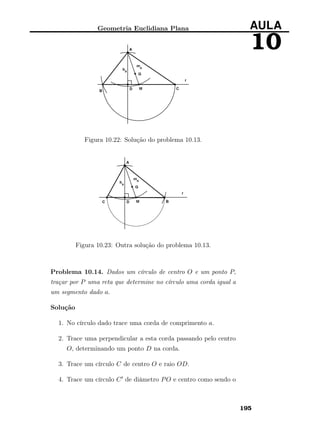 Geometria Euclidiana Plana AULA
10
Figura 10.22: Solução do problema 10.13.
Figura 10.23: Outra solução do problema 10.13.
Problema 10.14. Dados um círculo de centro O e um ponto P,
traçar por P uma reta que determine no círculo uma corda igual a
um segmento dado a.
Solução
1. No círculo dado trace uma corda de comprimento a.
2. Trace uma perpendicular a esta corda passando pelo centro
O, determinando um ponto D na corda.
3. Trace um círculo C de centro O e raio OD.
4. Trace um círculo C de diâmetro PO e centro como sendo o
195
 