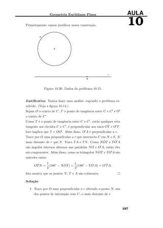 Geometria Euclidiana Plana AULA
10Primeiramente vamos justiﬁcar nossa construção.
Figura 10.26: Dados do problema 10.15.
Justiﬁcativa Vamos fazer uma análise, supondo o problema re-
solvido. (Veja a ﬁgura 10.14.)
Sejam O o centro de C, T o ponto de tangência entre C e C e O
o centro de C .
Como T é o ponto de tangência entre C e C , então qualquer reta
tangente aos círculos C e C , é perpendicular aos raios OT e O T.
Isto implica que T ∈ OO . Além disso, O A é perpendicular a r.
Trace por O uma perpendicular a r que intersecta C em N e S, N
mais distante de r que S. Trace TA e TN. Como N ˆOT e T ˆO A
são ângulos internos alternos nas paralelas NO e O A, então eles
são congruentes. Além disso, como os triângulos NOT e TO A são
isósceles então
O ˆTN =
1
2
(180◦
− N ˆOT) =
1
2
(180◦
− T ˆO A) = O ˆTA.
Isto mostra que os pontos N, T e A são colineares.
Solução
1. Trace por O uma perpendicular a r obtendo o ponto N, um
dos pontos de interseção com C, o mais distante de r.
197
 