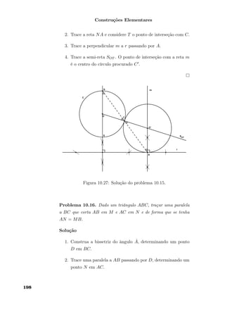 Construções Elementares
2. Trace a reta NA e considere T o ponto de interseção com C.
3. Trace a perpendicular m a r passando por A.
4. Trace a semi-reta SOT . O ponto de interseção com a reta m
é o centro do círculo procurado C .
Figura 10.27: Solução do problema 10.15.
Problema 10.16. Dado um triângulo ABC, traçar uma paralela
a BC que corta AB em M e AC em N e de forma que se tenha
AN = MB.
Solução
1. Construa a bissetriz do ângulo ˆA, determinando um ponto
D em BC.
2. Trace uma paralela a AB passando por D, determinando um
ponto N em AC.
198
 