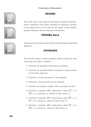 Construções Elementares
RESUMO
¨
Nesta aula vimos como construir com régua e compasso perpendic-
ulares e paralelas a retas dadas, mediatriz de segmentos, bissetriz
de um ângulo dado e o arco capaz de um ângulo. Vimos também
algumas aplicações dessas construções elementares.
PRÓXIMA AULA
¨
Na próxima aula veremos como resolver geometricamente expressões
algébricas.
ATIVIDADES
¨
Nos exercícios abaixo, construir signiﬁca indicar os passos de uma
construção com régua e compasso.
1. Construir um quadrado conhecendo sua diagonal.
2. Construir um quadrado dados em posição os pontos médios
de dois lados adjacentes.
3. Construir o círculo circunscrito a um triângulo.
4. Construir o círculo inscrito em um triângulo.
5. Construir um hexágono regular, dado em posição um lado.
6. Construir o triângulo ABC conhecendo os lados AC = b e
AB = c e a mediana ma, relativa ao lado vértice A.
7. Construir o triângulo ABC conhecendo os lados BC = a e
AC = b e a altura ha, relativa ao lado vértice A.
8. Construir o triângulo ABC conhecendo os lados AC = b e
AB = c e a altura ha, relativa ao lado vértice A.
200
 