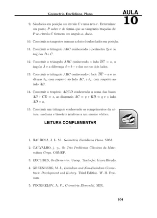 Geometria Euclidiana Plana AULA
109. São dados em posição um círculo C e uma reta r. Determinar
um ponto P sobre r de forma que as tangentes traçadas de
P ao círculo C formem um ângulo α, dado.
10. Construir as tangentes comuns a dois círculos dados em posição.
11. Construir o triângulo ABC conhecendo o perímetro 2p e os
ângulos ˆB e ˆC.
12. Construir o triângulo ABC conhecendo o lado BC = a, o
ângulo ˆA e a diferença d = b − c dos outros dois lados.
13. Construir o triângulo ABC conhecendo o lado BC = a e as
alturas hb, com respeito ao lado AC, e hc, com respeito ao
lado AB.
14. Construir o trapézio ABCD conhecendo a soma das bases
AB + CD = s, as diagonais AC = p e BD = q e o lado
AD = a.
15. Construir um triângulo conhecendo os comprimentos da al-
tura, mediana e bissetriz relativas a um mesmo vértice.
LEITURA COMPLEMENTAR
¨
1. BARBOSA, J. L. M., Geometria Euclidiana Plana. SBM.
2. CARVALHO, j. p., Os Três Problemas Clássicos da Mate-
mática Grega. OBMEP.
3. EUCLIDES, Os Elementos. Unesp. Tradução: Irineu Bicudo.
4. GREENBERG, M. J., Euclidean and Non-Euclidean Geome-
tries: Development and History. Third Edition. W. H. Free-
man.
5. POGORELOV, A. V., Geometria Elemental. MIR.
201
 
