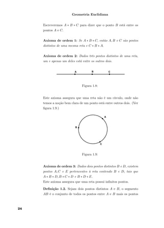 Geometria Euclidiana
Escreveremos A ∗ B ∗ C para dizer que o ponto B está entre os
pontos A e C.
Axioma de ordem 1: Se A ∗ B ∗ C, então A, B e C são pontos
distintos de uma mesma reta e C ∗ B ∗ A.
Axioma de ordem 2: Dados três pontos distintos de uma reta,
um e apenas um deles está entre os outros dois.
Figura 1.8:
Este axioma assegura que uma reta não é um círculo, onde não
temos a noção bem clara de um ponto está entre outros dois. (Ver
ﬁgura 1.9.)
Figura 1.9:
Axioma de ordem 3: Dados dois pontos distintos B e D, existem
pontos A, C e E pertencentes à reta contendo B e D, tais que
A ∗ B ∗ D, B ∗ C ∗ D e B ∗ D ∗ E.
Este axioma assegura que uma reta possui inﬁnitos pontos.
Deﬁnição 1.2. Sejam dois pontos distintos A e B, o segmento
AB é o conjunto de todos os pontos entre A e B mais os pontos
24
 