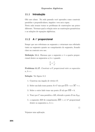 Expressões Algébricas
11.1 Introdução
Olá caro aluno. Na aula passada você aprendeu como construir
paralelas e perpendiculares, ângulos e seu arco capaz.
Nesta aula iremos tratar os problemas de construções um pouco
diferente. Veremos qual a relação entre as construções geométricas
e as soluções de equações algébricas.
11.2 A 4a
proporcional
Sempe que nos referirmos ao segmento x estaremos nos referindo
tanto ao segmento quanto ao comprimento do segmento, ﬁcando
claro no contexto seu uso.
Deﬁnição 11.1. Dizemos que o segmento x é a quarta propor-
cional dentre os segmentos a, b e c quando
a
b
=
c
x
.
Problema 11.17. Construir a 4a proporcional entre os segmentos
a, b e c.
Solução Ver ﬁgura 11.1
1. Construa um ângulo de vértice O.
2. Sobre um lado tome pontos A e C tais que OA = a e AC = c.
3. Sobre o outro lado tome um ponto B tal que OB = b.
4. Trace por C uma paralela a AB, obtendo o ponto D em SOB.
5. o segmento BD de comprimento BD = x é 4a proporcional
dentre os segmentos a, b e c.
Vejamos uma aplicação.
204
 