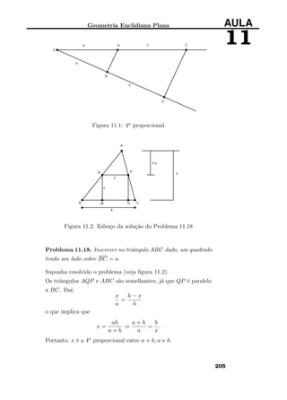 Geometria Euclidiana Plana AULA
11
Figura 11.1: 4a proporcional
Figura 11.2: Esboço da solução do Problema 11.18
Problema 11.18. Inscrever no triângulo ABC dado, um quadrado
tendo um lado sobre BC = a.
Suponha resolvido o problema (veja ﬁgura 11.2).
Os triângulos AQP e ABC são semelhantes, já que QP é paralelo
a BC. Daí,
x
a
=
h − x
h
o que implica que
x =
ah
a + h
⇒
a + h
a
=
h
x
.
Portanto, x é a 4a proporcional entre a + h, a e h.
205
 