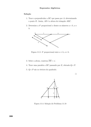 Expressões Algébricas
Solução
1. Trace a perpendicular a BC que passa por A, determinando
o ponto D. Assim, AD é a altura do triângulo ABC.
2. Determine a 4a proporcional x dentre os números a + h, a e
h.
Figura 11.3: 4a proporcional entre a + h, a e h.
3. Sobre a altura, construa DE = x.
4. Trace uma paralela a BC passando por E, obtendo Q e P.
5. Q e P são os vértices do quadrado.
Figura 11.4: Solução do Problema 11.18
206
 