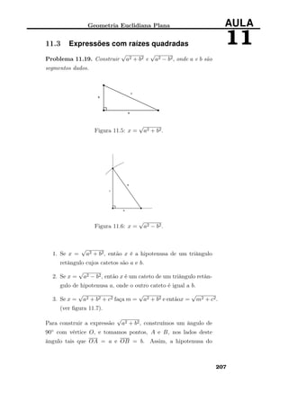 Geometria Euclidiana Plana AULA
1111.3 Expressões com raízes quadradas
Problema 11.19. Construir
√
a2 + b2 e
√
a2 − b2, onde a e b são
segmentos dados.
Figura 11.5: x =
√
a2 + b2.
Figura 11.6: x =
√
a2 − b2.
1. Se x =
√
a2 + b2, então x é a hipotenusa de um triângulo
retângulo cujos catetos são a e b.
2. Se x =
√
a2 − b2, então x é um cateto de um triângulo retân-
gulo de hipotenusa a, onde o outro cateto é igual a b.
3. Se x =
√
a2 + b2 + c2 faça m =
√
a2 + b2 e entãox =
√
m2 + c2.
(ver ﬁgura 11.7).
Para construir a expressão
√
a2 + b2, construímos um ângulo de
90◦ com vértice O, e tomamos pontos, A e B, nos lados deste
ângulo tais que OA = a e OB = b. Assim, a hipotenusa do
207
 