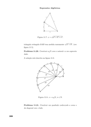 Expressões Algébricas
Figura 11.7: x =
√
a2 + b2 + c2.
triângulo retângulo OAB tem medida exatamente
√
a2 + b2. (ver
ﬁgura 11.5).
Problema 11.20. Construir a
√
n com n natural e a um segmento
dado.
A solução está descrita na ﬁgura 11.8.
Figura 11.8: x = a
√
n, n ∈ N.
Problema 11.21. Construir um quadrado conhecendo a soma s
da diagonal com o lado.
208
 
