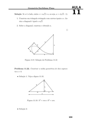 Geometria Euclidiana Plana AULA
11Solução Se a é o lado, então s = a
√
2+a, ou seja, a = s(
√
2−1).
1. Construa um triângulo retângulo com catetos iquais a s. As-
sim a diagonal é igual a s
√
2
2. Sobre a diagonal, construa s obtendo a.
Figura 11.9: Solução do Problema 11.21
Problema 11.22. Construir a média geométrica de dois segmen-
tos a e b.
• Solução 1: Veja a ﬁgura 11.10.
Figura 11.10: h2 = mn e b2 = am.
• Solução 2:
209
 