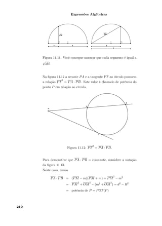 Expressões Algébricas
Figura 11.11: Você consegue mostrar que cada segmento é igual a
√
ab?
Na ﬁgura 11.12 a secante PA e a tangente PT ao círculo possuem
a relação PT
2
= PA · PB. Este valor é chamado de potência do
ponto P em relação ao círculo.
Figura 11.12: PT
2
= PA · PB.
Para demonstrar que PA · PB = constante, considere a notação
da ﬁgura 11.13.
Neste caso, temos
PA · PB = (PM − m)(PM + m) = PM
2
− m2
= PM
2
+ OM
2
− (m2 + OM
2
) = d2 − R2
= potência de P = POT(P)
210
 