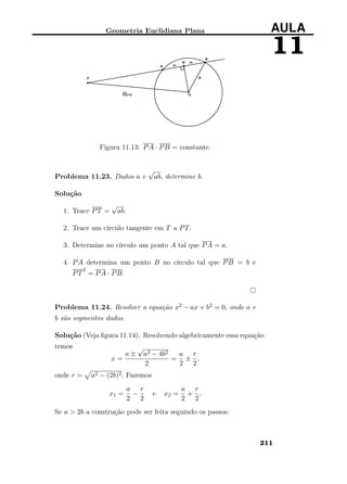 Geometria Euclidiana Plana AULA
11
Figura 11.13: PA · PB = constante.
Problema 11.23. Dados a e
√
ab, determine b.
Solução
1. Trace PT =
√
ab.
2. Trace um círculo tangente em T a PT.
3. Determine no círculo um ponto A tal que PA = a.
4. PA determina um ponto B no círculo tal que PB = b e
PT
2
= PA · PB.
Problema 11.24. Resolver a equação x2 − ax + b2 = 0, onde a e
b são segmentos dados.
Solução (Veja ﬁgura 11.14). Resolvendo algebricamente essa equação
temos
x =
a ±
√
a2 − 4b2
2
=
a
2
±
r
2
,
onde r = a2 − (2b)2. Fazemos
x1 =
a
2
−
r
2
e x2 =
a
2
+
r
2
.
Se a > 2b a construção pode ser feita seguindo os passos:
211
 