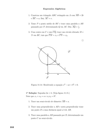 Expressões Algébricas
1. Construa um triângulo ABC retângulo em A com AB = 2b
e BC = a. Daí, AC = r.
2. Tome P o ponto médio de BC e trace uma paralela a AB
passando por P, determinando Q em AC. Daí, AQ = r
2.
3. Com centro em C e raio CQ, trace um círculo obtendo M e
N em BC, tais que PM = x1 e PN = x2.
Figura 11.14: Resolvendo a equação x2 − ax + b2 = 0.
2a Solução: Suponha 2a > b. (Veja ﬁgura 11.15.)
Note que x1 + x2 = a e x1x2 = b2.
1. Trace um semi-círculo de diâmetro AB = a.
2. Trace uma perpendicular a AB e nesta perpendicular tome
um ponto D a uma distância igual a b de AB.
3. Trace uma paralela a AB passando por D, determinando um
ponto C no semi-círculo.
212
 