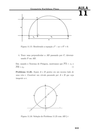 Geometria Euclidiana Plana AULA
11
Figura 11.15: Resolvendo a equação x2 − ax + b2 = 0.
4. Trace uma perpendicular a AB passando por C, determi-
nando P em AB.
Daí, usando o Teorema de Pitágora, mostramos que PA = x1 e
PB = x2.
Problema 11.25. Sejam A e B pontos em um mesmo lado de
uma reta r. Construir um círculo passando por A e B que seja
tangente a r.
Figura 11.16: Solução do Problema 11.25 com AB r
213
 