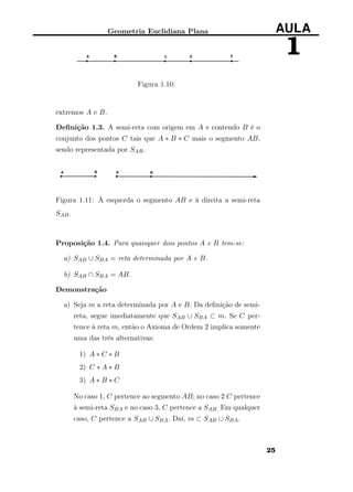Geometria Euclidiana Plana AULA
1
Figura 1.10:
extremos A e B.
Deﬁnição 1.3. A semi-reta com origem em A e contendo B é o
conjunto dos pontos C tais que A ∗ B ∗ C mais o segmento AB,
sendo representada por SAB.
Figura 1.11: À esquerda o segmento AB e à direita a semi-reta
SAB.
Proposição 1.4. Para quaisquer dois pontos A e B tem-se:
a) SAB ∪ SBA = reta determinada por A e B.
b) SAB ∩ SBA = AB.
Demonstração
a) Seja m a reta determinada por A e B. Da deﬁnição de semi-
reta, segue imediatamente que SAB ∪ SBA ⊂ m. Se C per-
tence à reta m, então o Axioma de Ordem 2 implica somente
uma das três alternativas:
1) A ∗ C ∗ B
2) C ∗ A ∗ B
3) A ∗ B ∗ C
No caso 1, C pertence ao segmento AB; no caso 2 C pertence
à semi-reta SBA e no caso 3, C pertence a SAB. Em qualquer
caso, C pertence a SAB ∪ SBA. Daí, m ⊂ SAB ∪ SBA.
25
 