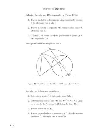 Expressões Algébricas
Solução Suponha que AB seja paralelo a r (Figura 11.16.)
1. Trace a mediatriz s do segmento AB, encontrando o ponto
C de interseção com a reta r.
2. Trace a mediatriz do segmento AC, encontrando o ponto O,
interseção com s.
3. O ponto O é o centro do círculo que contém os pontos A, B
e C, cujo raio é OA.
Note que este círculo é tangente à reta r.
Figura 11.17: Solução do Problema 11.25 com AB arbitrário.
Suponha que AB não seja paralelo a r.
1. Determine o ponto P de interseção entre AB e r.
2. Determine um ponto T em r tal que PT
2
= PA · PB. Aqui
use a solução do Problema 11.22 dada pela ﬁgura 11.11.
3. Trace a mediatriz de AB.
4. Trace a perpendicular a r passando por T, obtendo o centro
do círculo O, interseção com a mediatriz.
214
 