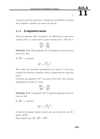 Geometria Euclidiana Plana AULA
11
A maneira usual de encontrar a solução de um problema, é pensar
nele resolvido e analisar um esboço da solução.
11.4 O segmento áureo
Tome um segmento AB e um ponto C em AB tal que a razão entre
a menor parte e a maior parte é igual a maior parte e AB, isto é,
CB
AC
=
AC
AB
.
Deﬁnição 11.2. Este segmento AC é chamado de segmento áureo
interno de AB.
Se AB = a, obtemos
AC = a
√
5 − 1
2
.
Esta razão tem fascinado matemáticos por mais de 2 mil anos,
surgindo em diversas situações, desde a arquitetura ao corpo hu-
mano.
Considere um segmento AC e um ponto B em AC com a mesma
propriedade do ponto C acima.
BC
AB
=
AB
AC
.
Deﬁnição 11.3. O segmento AC é chamado segmento áureo ex-
terno de AB.
Se AB = a, obtemos
AC = a
√
5 + 1
2
.
O lado do decágono regular inscrito em um círculo de raio R é
igual a R
√
5−1
2 .
Note também que AC · AC = AB
2
.
215
 