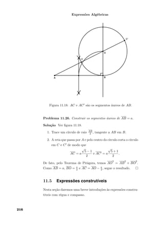 Expressões Algébricas
Figura 11.18: AC e AC são os segmentos áureos de AB.
Problema 11.26. Construir os segmentos áureos de AB = a.
Solução Ver ﬁgura 11.18.
1. Trace um círculo de raio AB
2 , tangente a AB em B.
2. A reta que passa por A e pelo centro do círculo corta o círculo
em C e C de modo que
AC = a
√
5 − 1
2
e AC = a
√
5 + 1
2
.
De fato, pelo Teorema de Pitágora, temos AO
2
= AB
2
+ BO
2
.
Como AB = a, BO = a
2 e AC = AO − a
2 , segue o resultado.
11.5 Expressões construtíveis
Nesta seção daremos uma breve introduções às expressões constru-
tíveis com régua e compasso.
216
 