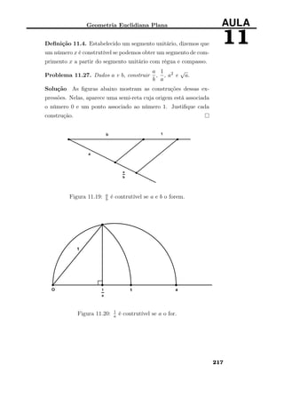 Geometria Euclidiana Plana AULA
11Deﬁnição 11.4. Estabelecido um segmento unitário, dizemos que
um número x é construtível se podemos obter um segmento de com-
primento x a partir do segmento unitário com régua e compasso.
Problema 11.27. Dados a e b, construir
a
b
,
1
a
, a2 e
√
a.
Solução As ﬁguras abaixo mostram as construções dessas ex-
pressões. Nelas, aparece uma semi-reta cuja origem está associada
o número 0 e um ponto associado ao número 1. Justiﬁque cada
construção.
Figura 11.19: a
b é contrutível se a e b o forem.
Figura 11.20: 1
a é contrutível se a o for.
217
 