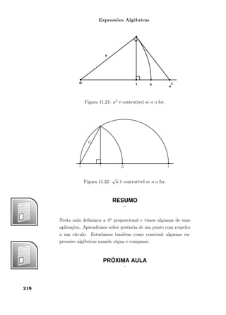 Expressões Algébricas
Figura 11.21: a2 é contrutível se a o for.
Figura 11.22:
√
a é contrutível se a o for.
RESUMO
¨
Nesta aula deﬁnimos a 4a proporcional e vimos algumas de suas
aplicações. Aprendemos sobre potência de um ponto com respeito
a um círculo. Estudamos também como construir algumas ex-
pressões algébricas usando régua e compasso.
PRÓXIMA AULA
¨
218
 