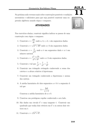 Geometria Euclidiana Plana AULA
11Na próxima aula veremos mais sobre construções possíveis e condições
necessárias e suﬁcientes para que seja possível construir uma ex-
pressão algébrica usando régua e compasso.
ATIVIDADES
¨
Nos exercícios abaixo, construir signiﬁca indicar os passos de uma
construção com régua e compasso.
1. Construir x =
abc
de
onde a, b, c, d, e são segmentos dados.
2. Construir x =
√
a2 + 3b2 onde a e b são segmentos dados.
3. Construir x =
a
√
n
onde a é um segmentos dado e n é um
número natural.
4. Construir x =
a3 + a2b
a2 + b2
onde a e b são segmentos dados.
5. Construir x tal que
1
x2
=
1
a2
+
1
b2
.
6. Construir um triângulo retângulo conhecendo a soma dos
catetos e a altura relativa à hipotenusa.
7. Construir um triângulo conhecendo a hipotenusa e asoma
dos catetos.
8. A média harmônica de dois segmentos a e b é o segmento h
tal que
h =
2ab
a + b
.
Construa a média harmônica de a e b.
9. Construa um pentágono regular conhecendo o seu lado.
10. São dados um círculo C e uma tangente t. Construir um
quadrado que tenha dois vértices em C e os outros dois vér-
tices em t.
11. Construir x = 4
√
a4 + b4.
219
 