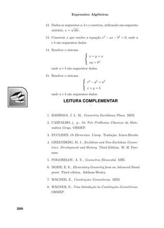 Expressões Algébricas
12. Dados os segmentos a, b e c construa, utilizando um segmento
unitário, x =
√
abc.
13. Construir x que resolve a equação x2 − ax − b2 = 0, onde a
e b são segmentos dados.
14. Resolver o sistema



x + y = a
xy = b2
onde a e b são segmentos dados.
15. Resolver o sistema



x2 − y2 = a2
x + y = b
onde a e b são segmentos dados.
LEITURA COMPLEMENTAR
¨
1. BARBOSA, J. L. M., Geometria Euclidiana Plana. SBM.
2. CARVALHO, j. p., Os Três Problemas Clássicos da Mate-
mática Grega. OBMEP.
3. EUCLIDES, Os Elementos. Unesp. Tradução: Irineu Bicudo.
4. GREENBERG, M. J., Euclidean and Non-Euclidean Geome-
tries: Development and History. Third Edition. W. H. Free-
man.
5. POGORELOV, A. V., Geometria Elemental. MIR.
6. MOISE, E. E., Elementary Geometry from an Advanced Stand-
point. Third edition. Addison-Wesley.
7. WAGNER, E., Construções Geométricas. SBM
8. WAGNER, E., Uma Introdução às Construções Geométricas.
OBMEP.
220
 