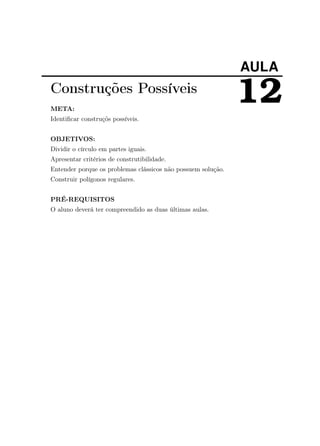 AULA
12Construções Possíveis
META:
Identiﬁcar construçõs possíveis.
OBJETIVOS:
Dividir o círculo em partes iguais.
Apresentar critérios de construtibilidade.
Entender porque os problemas clássicos não possuem solução.
Construir polígonos regulares.
PRÉ-REQUISITOS
O aluno deverá ter compreendido as duas últimas aulas.
 