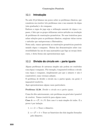 Construções Possíveis
12.1 Introdução
Na aula 10 já falamos um pouco sobre os problemas clássicos, que
consistem em resolver três problemas com o uso somente da régua
(não graduada) e do compasso.
Embora a regra do jogo seja a utilização somente de régua e co-
passo, é fato que os gregos utilizaram outros métodos na resolução
de problemas de construções geométricas. De suas tentativas para
achar soluções para os problemas clássicos, surgiram várias curvas
e métodos que enriqueceram a Matemática.
Nesta aula, vamos apresentar as construções geométricas possíveis
usando régua e compasso. Muitas das demonstrações sobre con-
strutibilidade faz uso de uma matemática que foge ao escopo deste
curso, e desta forma não apresentaremos aqui.
12.2 Divisão do círculo em n parte iguais
Alguns problemas de natureza simples não podem ser resolvidos
com régua e compasso. Por exemplo, é impossível retiﬁcar o círculo
com régua e compasso, simplesmente por que o número π não é
construtível, como veremos adiante.
O problema de dividir o círculo em n partes iguais, em geral, é
impossível resolvê-lo.
Aqui apresentaremos alguns casos particulares.
Problema 12.28. Dividir o círculo em n partes iguais.
Como foi dito anteriormente, este problema em geral não é possível
de resolver. Vamos resolvê-lo para alguns casos.
Caso 1: n = 2k, k ∈ N. Este caso é o mais simples de todos. E a
prova é por indução.
1. n = 2 → Trace o diâmetro.
2. n = 22 = 4 → Trace as bissetrizes dos dois ângulos formados
pelo diâmetro.
222
 