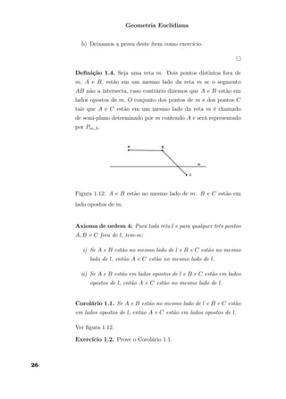 Geometria Euclidiana
b) Deixamos a prova deste ítem como exercício.
Deﬁnição 1.4. Seja uma reta m. Dois pontos distintos fora de
m, A e B, estão em um mesmo lado da reta m se o segmento
AB não a intersecta, caso contrário dizemos que A e B estão em
lados opostos de m. O conjunto dos pontos de m e dos pontos C
tais que A e C estão em um mesmo lado da reta m é chamado
de semi-plano determinado por m contendo A e será representado
por Pm,A.
Figura 1.12: A e B estão no mesmo lado de m. B e C estão em
lado opostos de m.
Axioma de ordem 4: Para toda reta l e para qualquer três pontos
A, B e C fora de l, tem-se:
i) Se A e B estão no mesmo lado de l e B e C estão no mesmo
lado de l, então A e C estão no mesmo lado de l.
ii) Se A e B estão em lados opostos de l e B e C estão em lados
opostos de l, então A e C estão no mesmo lado de l.
Corolário 1.1. Se A e B estão no mesmo lado de l e B e C estão
em lados opostos de l, então A e C estão em lados opostos de l.
Ver ﬁgura 1.12.
Exercício 1.2. Prove o Corolário 1.1.
26
 