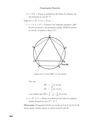 Construções Possíveis
3. n = 2k5 → Traçar as mediatrizes dos lados do polígono reg-
ular formado no caso 2k−15
Caso 4: n = 2k · 3 · 5, k = 0, 1, 2, . . .
1. n = 3 · 5 = 15 → Construir um triângulo equilátero ABC
inscrito no círculo e um pentágono regular ADEFG inscrito
no círculo. Considere a ﬁgura 12.1
Figura 12.1: O arco BE é 1/5 do círculo
Note que
AB =
1
3
do círculo
AE =
2
5
do círculo,
o que implica que BE =
2
5
−
1
3
=
1
15
do círculo.
2. n = 2k · 3 · 5 → Traçar as mediatrizes dos lados do polígono
regular formado no caso 2k−1 · 3 · 5.
Observação: É impossível dividir um círculo em 7, 9, 11, 13, 14, 18, 19
partes iguais, citando apenas os valores menores que 20.
224
 