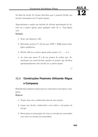 Geometria Euclidiana Plana AULA
12No ﬁnal do século 18, Gauss descobriu que é possível dividir um
círculo exatamente em 17 partes iguais.
Apresentamos a seguir um método de divisão aproximada do cír-
culo em n partes iguais, para qualquer valor de n. Veja ﬁgura
12.2
Solução
1. Trace um diâmetro AB.
2. Determine pontos P e Q tais que ABP e ABQ sejam triân-
gulos equiláteros.
3. Divida AB em n partes iguais pelos pontos 1,2, · · · , n-1.
4. As retas que unem P e Q aos pontos de ordem par, de-
terminam nos semi-círculos opostos os pontos que dividem
aproximadamente esse círculo em n partes iguais.
12.3 Construções Possíveis Utilizando Régua
e Compasso
Relembremos algumas regras para as construções com régua e com-
passo.
Regras:
1. Traçar uma reta, conhecendo dois de seus pontos
2. traçar um círculo, conhecendo o seu centro e um ponto do
círculo
3. Determinar as interseções de retas ou círculos já construídos
com retas ou círculos já construídos
225
 