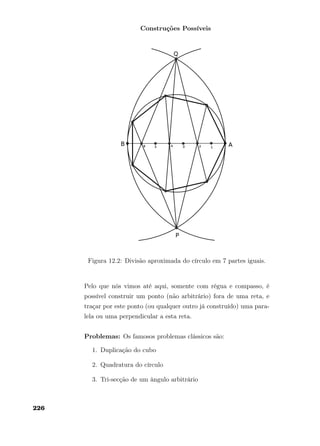 Construções Possíveis
Figura 12.2: Divisão aproximada do círculo em 7 partes iguais.
Pelo que nós vimos até aqui, somente com régua e compasso, é
possível construir um ponto (não arbitrário) fora de uma reta, e
traçar por este ponto (ou qualquer outro já construído) uma para-
lela ou uma perpendicular a esta reta.
Problemas: Os famosos problemas clássicos são:
1. Duplicação do cubo
2. Quadratura do círculo
3. Tri-secção de um ângulo arbitrário
226
 