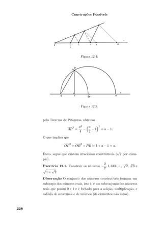 Construções Possíveis
Figura 12.4:
Figura 12.5:
pelo Teorema de Pitágoras, obtemos
AP
2
=
a2
4
−
a
2
− 1
2
= a − 1.
O que implica que
OP
2
= OB
2
+ PB = 1 + a − 1 = a.
Disto, segue que existem irracionais construtíveis (
√
2 por exem-
plo).
Exercício 12.1. Construir os números −
2
7
, 1, 333 · · · ,
√
2, 4
√
3 e
1 +
√
2.
Observação O conjunto dos números construtíveis formam um
subcorpo dos números reais, isto é, é um subconjunto dos números
reais que possui 0 e 1 e é fechado para a adição, multiplicação, e
cálculo de simétricos e de inversos (de elementos não nulos).
228
 