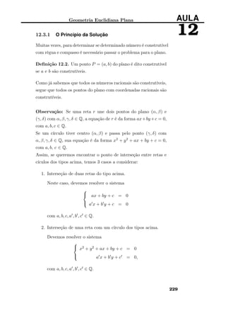 Geometria Euclidiana Plana AULA
1212.3.1 O Princípio da Solução
Muitas vezes, para determinar se determinado número é construtível
com régua e compasso é necessário passar o problema para o plano.
Deﬁnição 12.2. Um ponto P = (a, b) do plano é dito construtível
se a e b são construtíveis.
Como já sabemos que todos os números racionais são construtíveis,
segue que todos os pontos do plano com coordenadas racionais são
construtíveis.
Observação: Se uma reta r une dois pontos do plano (α, β) e
(γ, δ) com α, β, γ, δ ∈ Q, a equação de r é da forma ax+by+c = 0,
com a, b, c ∈ Q.
Se um círculo tiver centro (α, β) e passa pelo ponto (γ, δ) com
α, β, γ, δ ∈ Q, sua equação é da forma x2 + y2 + ax + by + c = 0,
com a, b, c ∈ Q.
Assim, se queremos encontrar o ponto de interseção entre retas e
cículos dos tipos acima, temos 3 casos a considerar:
1. Interseção de duas retas do tipo acima.
Neste caso, devemos resolver o sistema



ax + by + c = 0
a x + b y + c = 0
com a, b, c, a , b , c ∈ Q.
2. Interseção de uma reta com um círculo dos tipos acima.
Devemos resolver o sistema



x2 + y2 + ax + by + c = 0
a x + b y + c = 0,
com a, b, c, a , b , c ∈ Q.
229
 