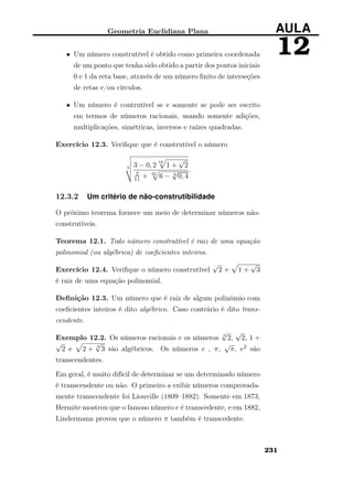 Geometria Euclidiana Plana AULA
12• Um número construtível é obtido como primeira coordenada
de um ponto que tenha sido obtido a partir dos pontos iniciais
0 e 1 da reta base, através de um número ﬁnito de interseções
de retas e/ou círculos.
• Um número é contrutível se e somente se pode ser escrito
em termos de números racionais, usando somente adições,
multiplicações, simétricas, inversos e raízes quadradas.
Exercício 12.3. Veriﬁque que é construtível o número
4 3 − 0, 2
16
1 +
√
2
2
11 + 32
6 − 8
√
0, 4
.
12.3.2 Um critério de não-construtibilidade
O próximo teorema fornece um meio de determinar números não-
construtíveis.
Teorema 12.1. Todo número construtível é raiz de uma equação
polinomial (ou algébrica) de coeﬁcientes inteiros.
Exercício 12.4. Veriﬁque o número construtível
√
2 + 1 +
√
3
é raiz de uma equação polinomial.
Deﬁnição 12.3. Um número que é raiz de algum polinômio com
coeﬁcientes inteiros é dito algébrico. Caso contrário é dito trans-
cendente.
Exemplo 12.2. Os números racionais e os números 3
√
2,
√
2, 1 +
√
2 e 2 + 4
√
3 são algébricos. Os números e , π,
√
π, e2 são
transcendentes.
Em geral, é muito difícil de determinar se um determinado número
é transcendente ou não. O primeiro a exibir números comprovada-
mente transcendente foi Liouville (1809–1882). Somente em 1873,
Hermite mostrou que o famoso número e é transcedente, e em 1882,
Lindermann provou que o número π também é transcedente.
231
 
