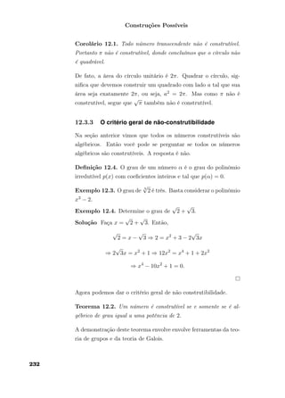 Construções Possíveis
Corolário 12.1. Todo número transcendente não é construtível.
Portanto π não é construtível, donde concluímos que o círculo não
é quadrável.
De fato, a área do círculo unitário é 2π. Quadrar o círculo, sig-
niﬁca que devemos construir um quadrado com lado a tal que sua
área seja exatamente 2π, ou seja, a2 = 2π. Mas como π não é
construtível, segue que
√
π também não é construtível.
12.3.3 O critério geral de não-construtibilidade
Na seção anterior vimos que todos os números construtíveis são
algébricos. Então você pode se perguntar se todos os números
algébricos são construtíveis. A resposta é não.
Deﬁnição 12.4. O grau de um número α é o grau do polinômio
irredutível p(x) com coeﬁcientes inteiros e tal que p(α) = 0.
Exemplo 12.3. O grau de 3
√
2 é três. Basta considerar o polinômio
x3 − 2.
Exemplo 12.4. Determine o grau de
√
2 +
√
3.
Solução Faça x =
√
2 +
√
3. Então,
√
2 = x −
√
3 ⇒ 2 = x2
+ 3 − 2
√
3x
⇒ 2
√
3x = x2
+ 1 ⇒ 12x2
= x4
+ 1 + 2x2
⇒ x4
− 10x2
+ 1 = 0.
Agora podemos dar o critério geral de não construtibilidade.
Teorema 12.2. Um número é construtível se e somente se é al-
gébrico de grau igual a uma potência de 2.
A demonstração deste teorema envolve envolve ferramentas da teo-
ria de grupos e da teoria de Galois.
232
 
