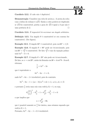 Geometria Euclidiana Plana AULA
12Corolário 12.2. O cubo não é duplicável.
Demonstração Considere um cubo de aresta a. A aresta do cubo
com o dobro do volume é a 3
√
2. Então o cubo poderá ser duplicado
se 3
√
2 for construtível, porém o grau de 3
√
2 é igual a 3 que não é
uma potência de 2.
Corolário 12.3. É impossível tri-seccionar um ângulo arbitrário.
Deﬁnição 12.5. Um ângulo θ é construtível se seu cosseno for
construtível. (Ver ﬁgura).
Exemplo 12.5. O ângulo 60◦ é construtível, pois cos 60◦ = 1/2.
Exemplo 12.6. O ângulo θ = 90◦ pode ser tri-seccionado, pois
cos 30◦ =
√
3
2 é construtível. De fato
√
3
2 é raiz da equação polino-
mial 4x2 − 3 = 0.
Exemplo 12.7. O ângulo θ = 20◦ não pode ser tri-seccionado.
De fato, se x = cos 20◦, então da fórmula cos 3θ = 4 cos3 θ−3 cos θ,
obtemos
1
2
= 4x3
− 3x
que é equivalente a
8x3
− 6x − 1 = 0,
onde 8x3 − 6x − 1 é irredutível, pois do contrário
8x3
− 6x − 1 = (ax − b)(cx2
+ dx + e), a, b, c, d, e ∈ Z
e portanto b
a seria uma raiz com mdc(a, b) = 1, ou seja,
8
b
a
3
− 6
b
a
− 1 = 8
b3
a3
− 6
b
a
− 1 = 0
o que implica que
a = 8
b3
a2
− 6b,
que é possível somente se b
a for inteiro, mas estamos supondo que
mdc(a, b) = 1.
Portanto, 8x3 − 6x − 1 = 0 é irredutível.
233
 
