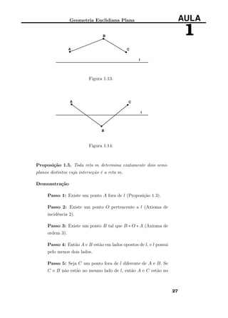 Geometria Euclidiana Plana AULA
1
Figura 1.13:
Figura 1.14:
Proposição 1.5. Toda reta m determina exatamente dois semi-
planos distintos cuja interseção é a reta m.
Demonstração
Passo 1: Existe um ponto A fora de l (Proposição 1.3).
Passo 2: Existe um ponto O pertencente a l (Axioma de
incidência 2).
Passo 3: Existe um ponto B tal que B ∗ O ∗ A (Axioma de
ordem 3).
Passo 4: Então A e B estão em lados opostos de l, e l possui
pelo menos dois lados.
Passo 5: Seja C um ponto fora de l diferente de A e B. Se
C e B não estão no mesmo lado de l, então A e C estão no
27
 