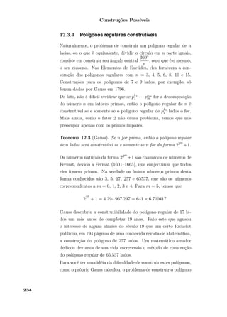 Construções Possíveis
12.3.4 Polígonos regulares construtíveis
Naturalmente, o problema de construir um polígono regular de n
lados, ou o que é equivalente, dividir o círculo em n parte iguais,
consiste em construir seu ângulo central
360◦
n
, ou o que é o mesmo,
o seu cosseno. Nos Elementos de Euclides, eles fornecem a con-
strução dos polígonos regulares com n = 3, 4, 5, 6, 8, 10 e 15.
Construções para os polígonos de 7 e 9 lados, por exemplo, só
foram dadas por Gauss em 1796.
De fato, não é díﬁcil veriﬁcar que se pk1
1 · · · pkm
m for a decomposição
do número n em fatores primos, então o polígono regular de n é
construtível se e somente se o polígono regular de pki
i lados o for.
Mais ainda, como o fator 2 não causa problema, temos que nos
preocupar apenas com os primos ímpares.
Teorema 12.3 (Gauss). Se n for primo, então o polígono regular
de n lados será construtível se e somente se n for da forma 22m
+1.
Os números naturais da forma 22m
+1 são chamados de números de
Fermat, devido a Fermat (1601–1665), que conjecturou que todos
eles fossem primos. Na verdade os únicos números primos desta
forma conhecidos são 3, 5, 17, 257 e 65537, que são os números
correspondentes a m = 0, 1, 2, 3 e 4. Para m = 5, temos que
225
+ 1 = 4.294.967.297 = 641 × 6.700417.
Gauss descobriu a construtibilidade do polígono regular de 17 la-
dos um mês antes de completar 19 anos. Fato este que agusou
o interesse de alguns almães do século 19 que um certo Richelot
publicou, em 194 páginas de uma conhecida revista de Matemática,
a construção do polígono de 257 lados. Um matemático amador
dedicou dez anos de sua vida escrevendo o método de construção
do polígono regular de 65.537 lados.
Para você ter uma idéia da diﬁculdade de construir estes polígonos,
como o próprio Gauss calculou, o problema de construir o polígono
234
 