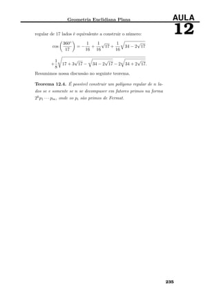 Geometria Euclidiana Plana AULA
12regular de 17 lados é equivalente a construir o número:
cos
360◦
17
= −
1
16
+
1
16
√
17 +
1
16
34 − 2
√
17
+
1
8
17 + 3
√
17 − 34 − 2
√
17 − 2 34 + 2
√
17.
Resumimos nossa discussão no seguinte teorema.
Teorema 12.4. É possível construir um polígono regular de n la-
dos se e somente se n se decompuser em fatores primos na forma
2kp1 · · · pm, onde os pi são primos de Fermat.
235
 