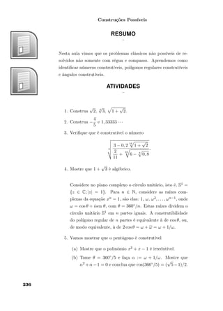 Construções Possíveis
RESUMO
¨
Nesta aula vimos que os problemas clássicos não possíveis de re-
solvidos não somente com régua e compasso. Aprendemos como
identiﬁcar números construtíveis, polígonos regulares construtíveis
e ângulos construtíveis.
ATIVIDADES
¨
1. Construa
√
2, 4
√
3, 1 +
√
2.
2. Construa −
4
5
e 1, 33333 · · ·
3. Veriﬁque que é construtível o número
4
3 − 0, 2
16
1 +
√
2
2
11
+
32
6 − 8
0, 8
.
4. Mostre que 1 +
√
3 é algébrico.
Considere no plano complexo o círculo unitário, isto é, S1 =
{z ∈ C; |z| = 1}. Para n ∈ N, considere as raízes com-
plexas da equação xn = 1, são elas: 1, ω, ω2, . . . , ωn−1, onde
ω = cos θ + isen θ, com θ = 360◦/n. Estas raízes dividem o
círculo unitário S1 em n partes iguais. A construtibilidade
do polígono regular de n partes é equivalente à de cos θ, ou,
de modo equivalente, à de 2 cos θ = ω + ω = ω + 1/ω.
5. Vamos mostrar que o pentágono é construtível
(a) Mostre que o polinômio x2 + x − 1 é irredutível.
(b) Tome θ = 360◦/5 e faça α := ω + 1/ω. Mostre que
α2 +α−1 = 0 e conclua que cos(360◦/5) = (
√
5−1)/2.
236
 