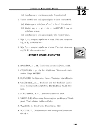 Geometria Euclidiana Plana AULA
12(c) Conclua que o pentágono regular é construtível.
6. Vamos mostrar que heptágono regular é não é construtível.
(a) Mostre que o polinômio x3 + x2 − 2x − 1 é irredutível.
(b) Mostre que α = ω + 1/ω = cos(360◦/7) é raiz do
polinômio acima.
(c) Conclua que o heptágono regular não é construtível.
7. Seja Pn é o polígono regular de n lados. Para que valores de
n ≤ 50 Pn é construtível?
8. Seja Pn é o polígono regular de n lados. Para que valores de
n ≤ 50 Pn não é construtível?
LEITURA COMPLEMENTAR
¨
1. BARBOSA, J. L. M., Geometria Euclidiana Plana. SBM.
2. CARVALHO, j. p., Os Três Problemas Clássicos da Mate-
mática Grega. OBMEP.
3. EUCLIDES, Os Elementos. Unesp. Tradução: Irineu Bicudo.
4. GREENBERG, M. J., Euclidean and Non-Euclidean Geome-
tries: Development and History. Third Edition. W. H. Free-
man.
5. POGORELOV, A. V., Geometria Elemental. MIR.
6. MOISE, E. E., Elementary Geometry from an Advanced Stand-
point. Third edition. Addison-Wesley.
7. WAGNER, E., Construções Geométricas. SBM
8. WAGNER, E., Uma Introdução às Construções Geométricas.
OBMEP.
237
 