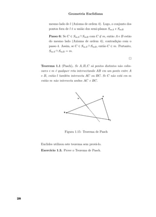 Geometria Euclidiana
mesmo lado de l (Axioma de ordem 4). Logo, o conjunto dos
pontos fora de l é a união dos semi-planos SmA e SmB
Passo 6: Se C ∈ SmA ∩SmB com C ∈ m, então A e B estão
do mesmo lado (Axioma de ordem 4); contradição com o
passo 4. Assim, se C ∈ SmA ∩ SmB, então C ∈ m. Portanto,
SmA ∩ SmB = m.
Teorema 1.1 (Pasch). Se A, B, C sã pontos distintos não colin-
eares e m é qualquer reta intersectando AB em um ponto entre A
e B, então l também intersecta AC ou BC. Se C não está em m
então m não intersecta ambos AC e BC.
Figura 1.15: Teorema de Pasch
Euclides utilizou este teorema sem prová-lo.
Exercício 1.3. Prove o Teorema de Pasch.
28
 