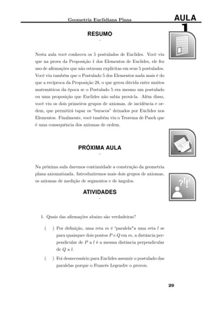 Geometria Euclidiana Plana AULA
1RESUMO
¨
Nesta aula você conheceu os 5 postulados de Euclides. Você viu
que na prova da Proposição 1 dos Elementos de Euclides, ele fez
uso de aﬁrmações que não estavam explícitas em seus 5 postulados.
Você viu também que o Postulado 5 dos Elementos nada mais é do
que a recíproca da Proposição 28, o que gerou dúvida entre muitos
matemáticos da época se o Postulado 5 era mesmo um postulado
ou uma proposição que Euclides não sabia prová-la. Além disso,
você viu os dois primeiros grupos de axiomas, de incidência e or-
dem, que permitirá tapar os “buracos” deixados por Euclides nos
Elementos. Finalmente, você também viu o Teorema de Pasch que
é uma consequência dos axiomas de ordem.
PRÓXIMA AULA
¨
Na próxima aula daremos continuidade a construção da geometria
plana axiomatizada. Introduziremos mais dois grupos de axiomas,
os axiomas de medição de segmentos e de ângulos.
ATIVIDADES
¨
1. Quais das aﬁrmações abaixo são verdadeiras?
( ) Por deﬁnição, uma reta m é “paralela"a uma reta l se
para quaisquer dois pontos P e Q em m, a distância per-
pendicular de P a l é a mesma distância perpendicular
de Q a l.
( ) Foi desnecessário para Euclides assumir o postulado das
paralelas porque o Francês Legendre o provou.
29
 