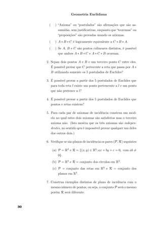 Geometria Euclidiana
( ) “Axioma” ou “postulados” são aﬁrmações que são as-
sumidas, sem justiﬁcativas, enquanto que “teoremas” ou
“proposições” são provadas usando os axiomas.
( ) A ∗ B ∗ C é logicamente equivalente a C ∗ B ∗ A.
( ) Se A, B e C são pontos colineares distintos, é possível
que ambos A ∗ B ∗ C e A ∗ C ∗ B ocorram.
2. Sejam dois pontos A e B e um terceiro ponto C entre eles.
É possível provar que C pertecente a reta que passa por A e
B utilizando somente os 5 postulados de Euclides?
3. É possível provar a partir dos 5 postulados de Euclides que
para toda reta l existe um ponto pertencente a l e um ponto
que não pertence a l?
4. É possível provar a partir dos 5 postulados de Euclides que
pontos e retas existem?
5. Para cada par de axiomas de incidência construa um mod-
elo no qual estes dois axiomas são satisfeitos mas o terceiro
axioma não. (Isto mostra que os três axiomas são indepen-
dentes, no sentido qeu é impossível provar qualquer um deles
dos outros dois.)
6. Veriﬁque se são planos de incidência os pares (P, R) seguintes:
(a) P = R2 e R = {(x, y) ∈ R2; ax + by + c = 0, com ab =
0}.
(b) P = R2 e R = conjunto dos círculos em R2.
(c) P = conjunto das retas em R3 e R = conjunto dos
planos em R3.
7. Construa exemplos distintos de plano de incidência com o
mesmo número de pontos, ou seja, o conjunto P será o mesmo
porém R será diferente.
30
 