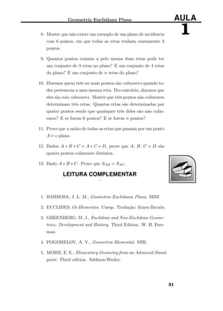 Geometria Euclidiana Plana AULA
18. Mostre que não existe um exemplo de um plano de incidência
com 6 pontos, em que todas as retas tenham exatamente 3
pontos.
9. Quantos pontos comuns a pelo menos duas retas pode ter
um conjunto de 3 retas no plano? E um conjunto de 4 retas
do plano? E um conjunto de n retas do plano?
10. Dizemos quem três ou mais pontos são colineares quando to-
dos pertencem a uma mesma reta. Do contrário, dizemos que
eles são não colineares. Mostre que três pontos não colineares
determinam três retas. Quantas retas são determinadas por
quatro pontos sendo que quaisquer três deles são não colin-
eares? E se forem 6 pontos? E se forem n pontos?
11. Prove que a união de todas as retas que passam por um ponto
A é o plano.
12. Dados A ∗ B ∗ C e A ∗ C ∗ D, prove que A, B, C e D são
quatro pontos colineares distintos.
13. Dado A ∗ B ∗ C. Prove que SAB = SAC.
LEITURA COMPLEMENTAR
¨
1. BARBOSA, J. L. M., Geometria Euclidiana Plana. SBM.
2. EUCLIDES, Os Elementos. Unesp. Tradução: Irineu Bicudo.
3. GREENBERG, M. J., Euclidean and Non-Euclidean Geome-
tries: Development and History. Third Edition. W. H. Free-
man.
4. POGORELOV, A. V., Geometria Elemental. MIR.
5. MOISE, E. E., Elementary Geometry from an Advanced Stand-
point. Third edition. Addison-Wesley.
31
 