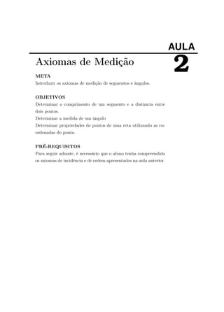 AULA
2Axiomas de Medição
META
Introduzir os axiomas de medição de segmentos e ângulos.
OBJETIVOS
Determinar o comprimento de um segmento e a distância entre
dois pontos.
Determinar a medida de um ângulo
Determinar propriedades de pontos de uma reta utilizando as co-
ordenadas do ponto.
PRÉ-REQUISITOS
Para seguir adiante, é necessário que o aluno tenha compreendido
os axiomas de incidência e de ordem apresentados na aula anterior.
 